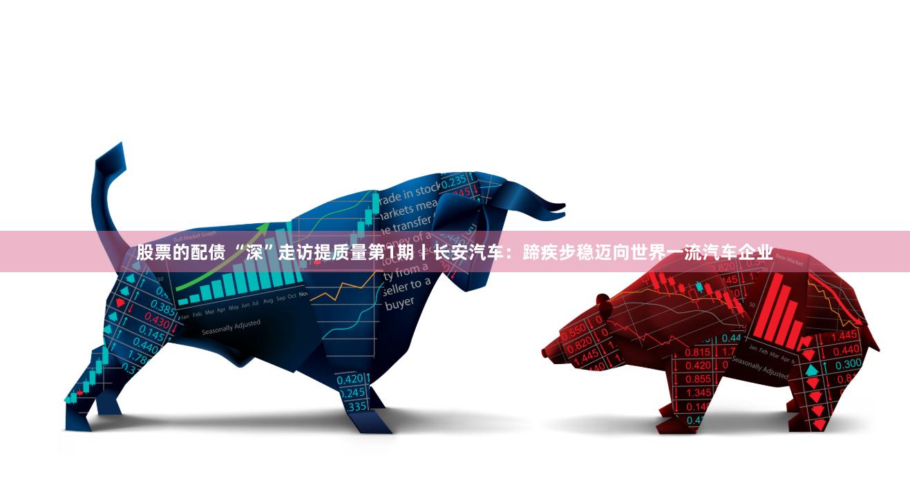 股票的配债 “深”走访提质量第1期丨长安汽车：蹄疾步稳迈向世界一流汽车企业