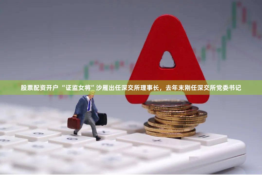 股票配资开户 “证监女将”沙雁出任深交所理事长，去年末刚任深交所党委书记