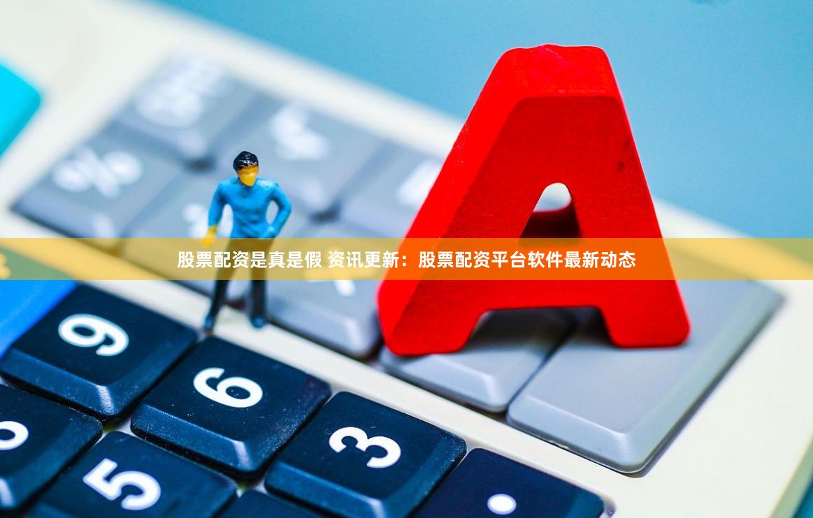 股票配资是真是假 资讯更新：股票配资平台软件最新动态