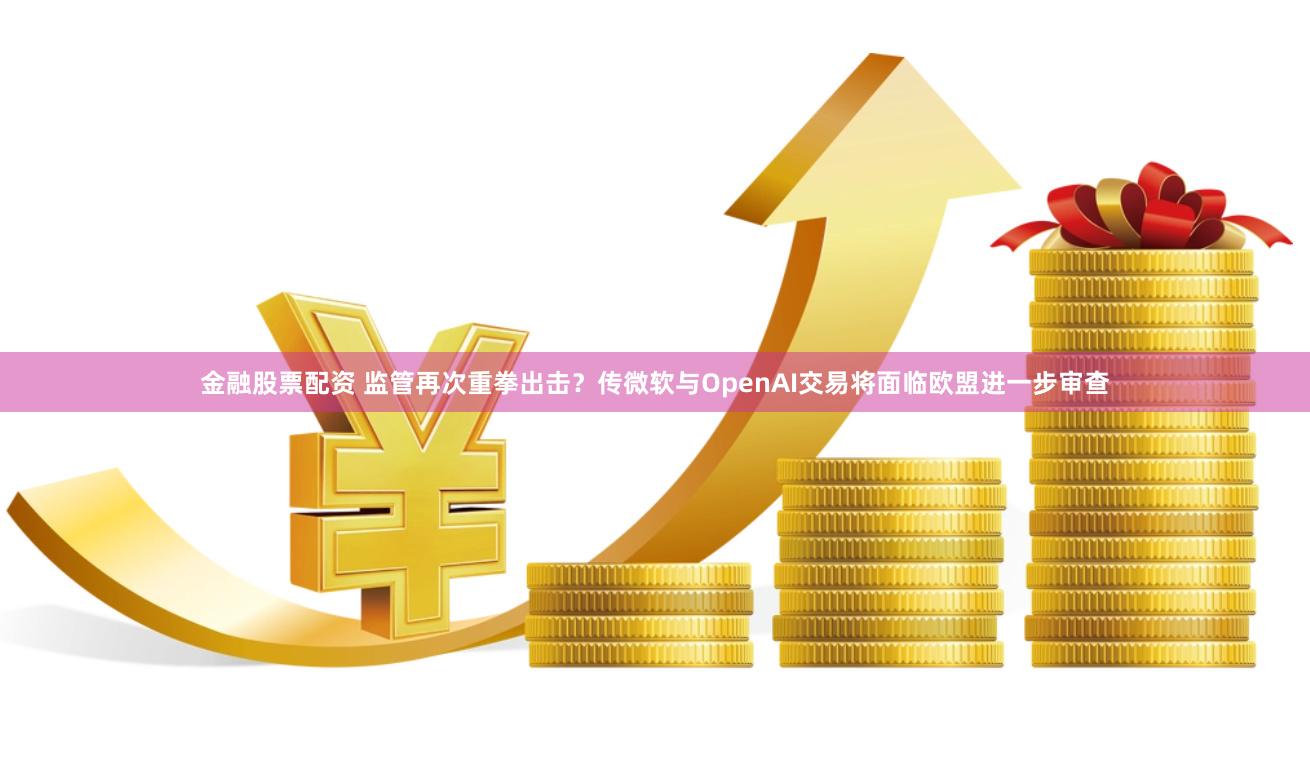 金融股票配资 监管再次重拳出击？传微软与OpenAI交易将面临欧盟进一步审查