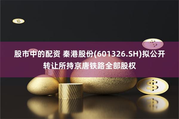 股市中的配资 秦港股份(601326.SH)拟公开转让所持京唐铁路全部股权