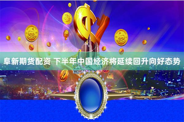 阜新期货配资 下半年中国经济将延续回升向好态势