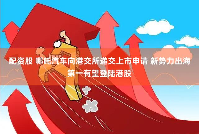 配资股 哪吒汽车向港交所递交上市申请 新势力出海第一有望登陆港股