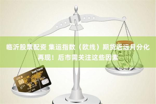 临沂股票配资 集运指数（欧线）期货近远月分化再现！后市需关注这些因素
