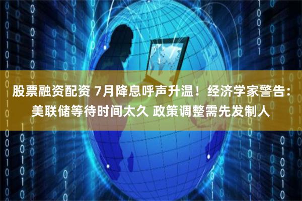 股票融资配资 7月降息呼声升温！经济学家警告：美联储等待时间太久 政策调整需先发制人