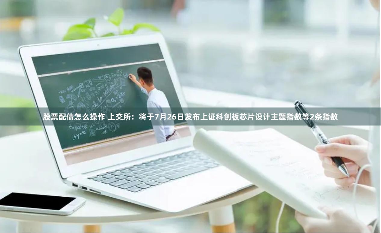 股票配债怎么操作 上交所：将于7月26日发布上证科创板芯片设计主题指数等2条指数