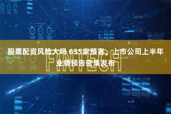 股票配资风险大吗 655家预喜，上市公司上半年业绩预告密集发布