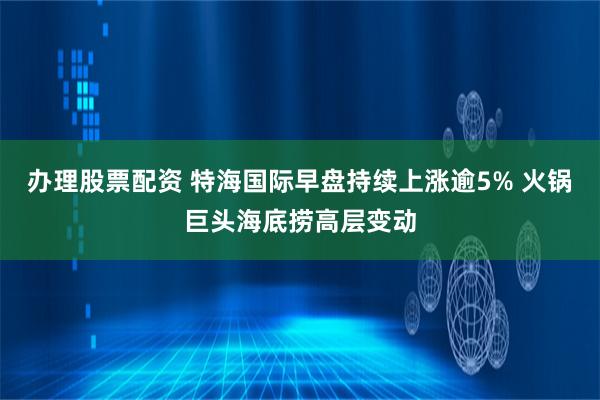 办理股票配资 特海国际早盘持续上涨逾5% 火锅巨头海底捞高层变动