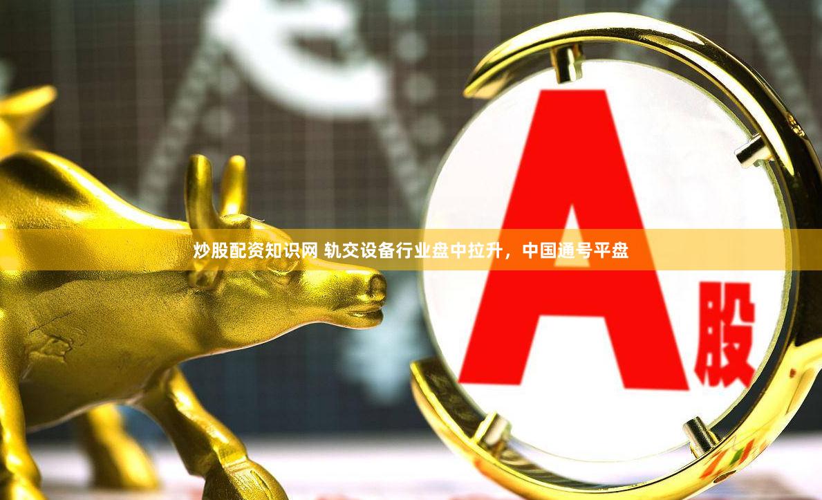 炒股配资知识网 轨交设备行业盘中拉升，中国通号平盘