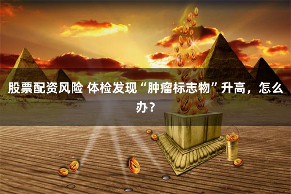 股票配资风险 体检发现“肿瘤标志物”升高，怎么办？
