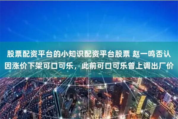 股票配资平台的小知识配资平台股票 赵一鸣否认因涨价下架可口可乐，此前可口可乐曾上调出厂价