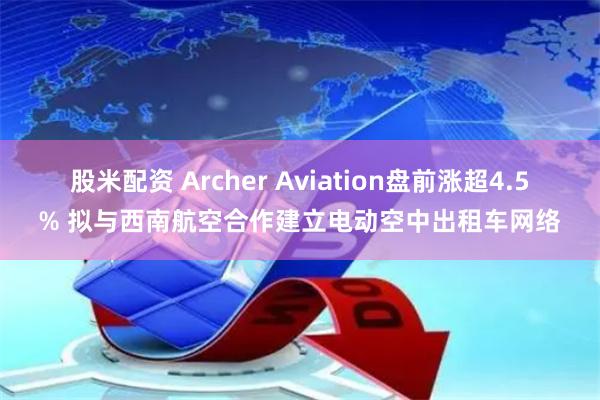 股米配资 Archer Aviation盘前涨超4.5% 拟与西南航空合作建立电动空中出租车网络