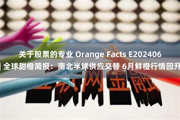 关于股票的专业 Orange Facts E202406| 全球甜橙简报：南北半球供应交替 6月鲜橙行情回升