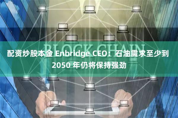 配资炒股本金 Enbridge CEO：石油需求至少到 2050 年仍将保持强劲