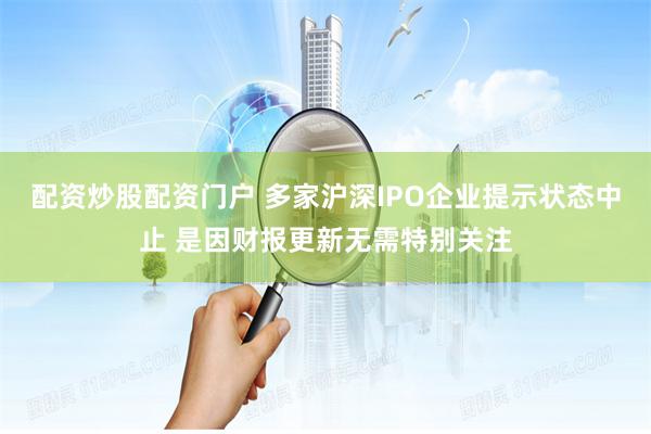 配资炒股配资门户 多家沪深IPO企业提示状态中止 是因财报更新无需特别关注