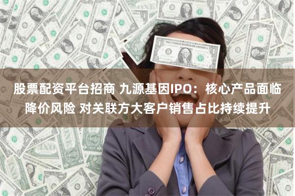 股票配资平台招商 九源基因IPO：核心产品面临降价风险 对关联方大客户销售占比持续提升