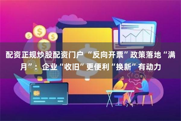 配资正规炒股配资门户 “反向开票”政策落地“满月”：企业“收旧”更便利“换新”有动力