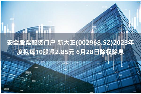 安全股票配资门户 新大正(002968.SZ)2023年度拟每10股派2.85元 6月28日除权除息