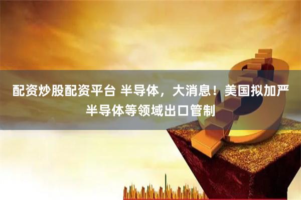 配资炒股配资平台 半导体，大消息！美国拟加严半导体等领域出口管制