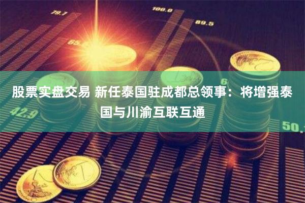 股票实盘交易 新任泰国驻成都总领事：将增强泰国与川渝互联互通