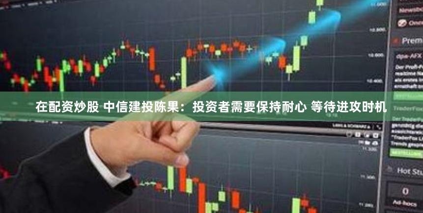 在配资炒股 中信建投陈果：投资者需要保持耐心 等待进攻时机
