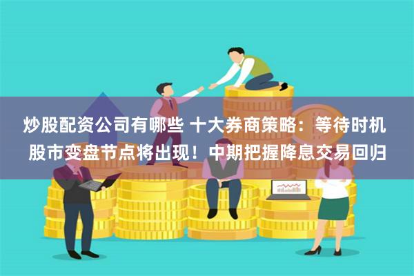 炒股配资公司有哪些 十大券商策略：等待时机 股市变盘节点将出现！中期把握降息交易回归