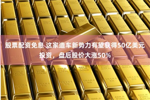 股票配资免息 这家造车新势力有望获得50亿美元投资，盘后股价大涨50%