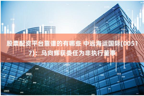 股票配资平台靠谱的有哪些 中远海运国际(00517)：马向辉获委任为非执行董事