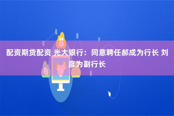 配资期货配资 光大银行：同意聘任郝成为行长 刘彦为副行长