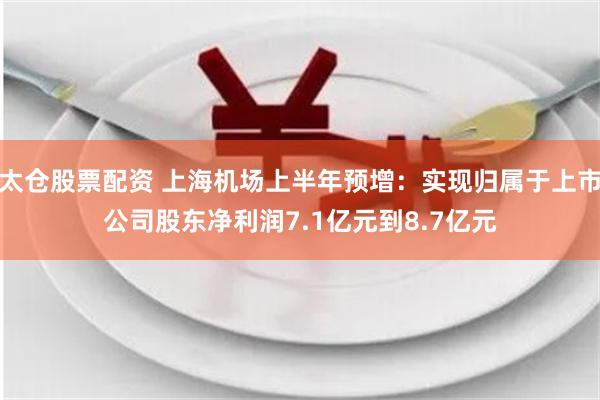 太仓股票配资 上海机场上半年预增：实现归属于上市公司股东净利润7.1亿元到8.7亿元