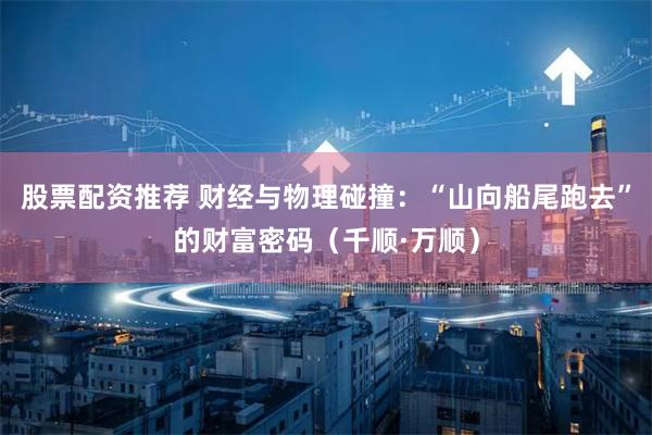股票配资推荐 财经与物理碰撞：“山向船尾跑去”的财富密码（千顺·万顺）