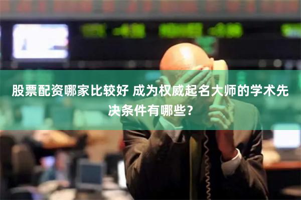 股票配资哪家比较好 成为权威起名大师的学术先决条件有哪些？