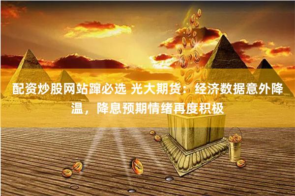 配资炒股网站蹿必选 光大期货：经济数据意外降温，降息预期情绪再度积极