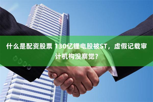 什么是配资股票 130亿锂电股被ST，虚假记载审计机构没察觉？