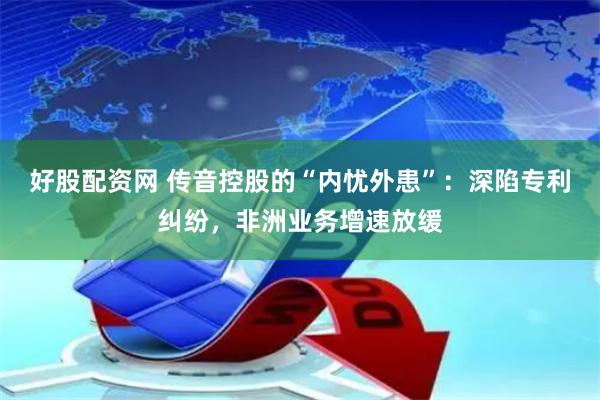 好股配资网 传音控股的“内忧外患”：深陷专利纠纷，非洲业务增速放缓
