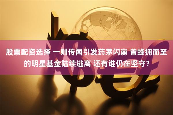 股票配资选择 一则传闻引发药茅闪崩 曾蜂拥而至的明星基金陆续逃离 还有谁仍在坚守？