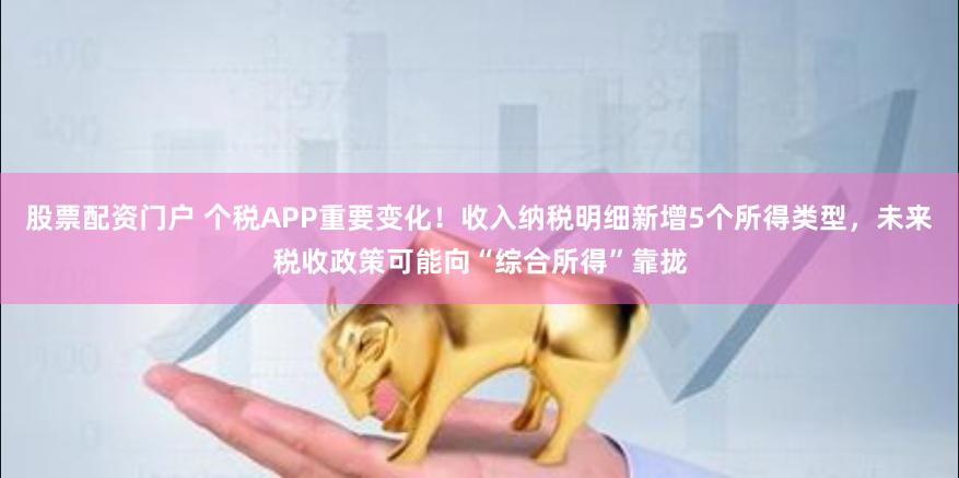 股票配资门户 个税APP重要变化！收入纳税明细新增5个所得类型，未来税收政策可能向“综合所得”靠拢