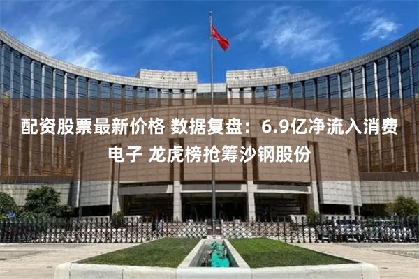 配资股票最新价格 数据复盘：6.9亿净流入消费电子 龙虎榜抢筹沙钢股份