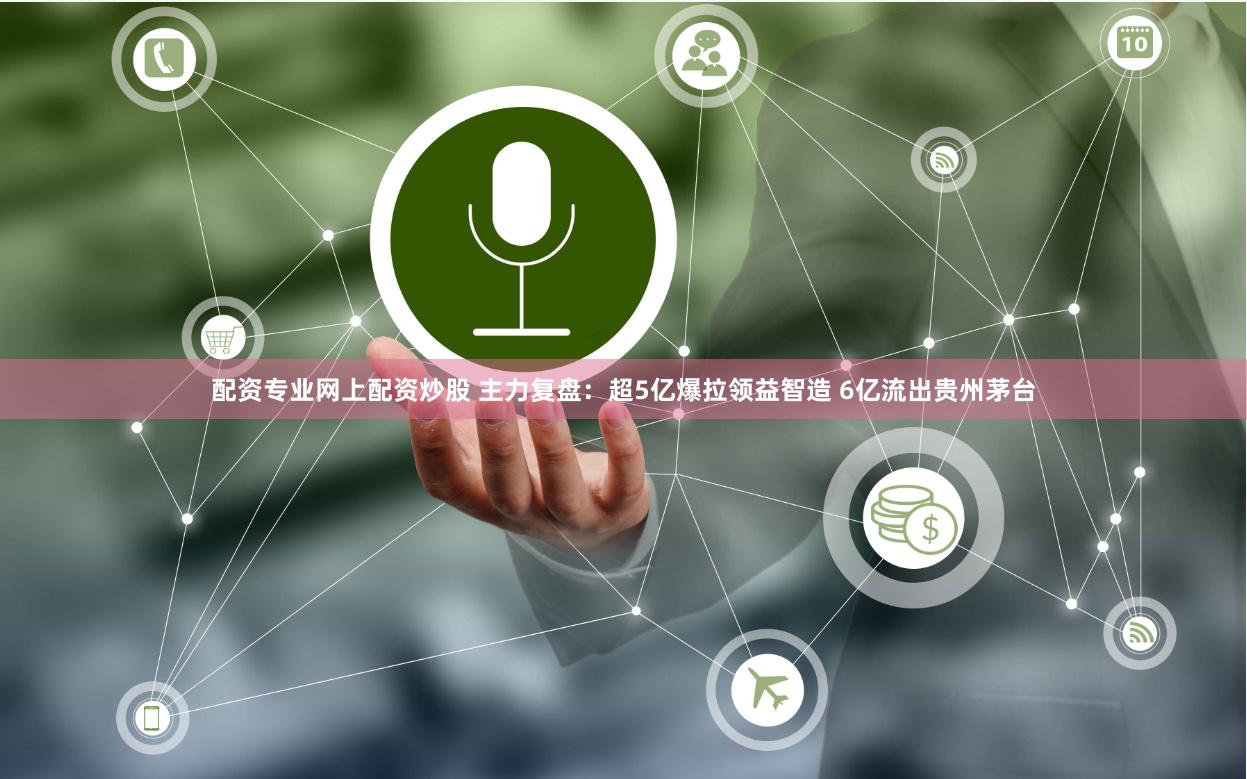 配资专业网上配资炒股 主力复盘：超5亿爆拉领益智造 6亿流出贵州茅台