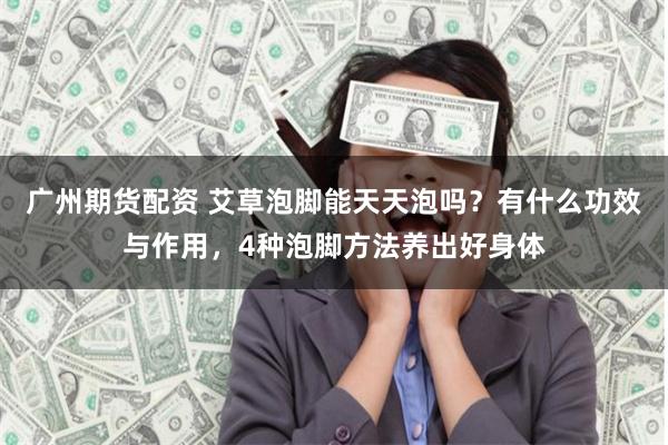 广州期货配资 艾草泡脚能天天泡吗？有什么功效与作用，4种泡脚方法养出好身体