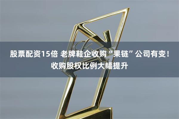 股票配资15倍 老牌鞋企收购“果链”公司有变！收购股权比例大幅提升
