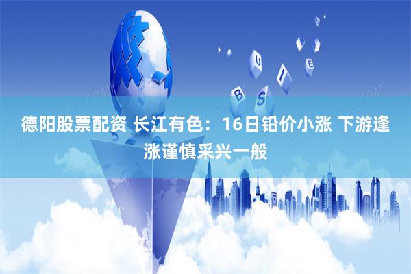 德阳股票配资 长江有色：16日铅价小涨 下游逢涨谨慎采兴一般