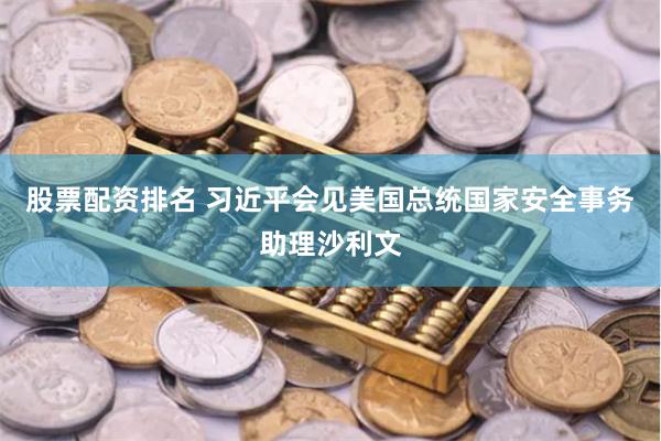股票配资排名 习近平会见美国总统国家安全事务助理沙利文