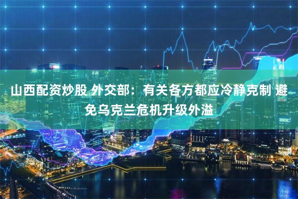 山西配资炒股 外交部：有关各方都应冷静克制 避免乌克兰危机升级外溢