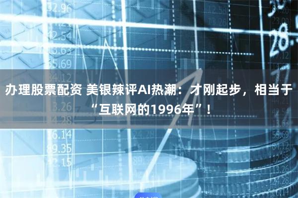 办理股票配资 美银辣评AI热潮：才刚起步，相当于“互联网的1996年”！