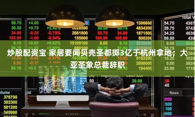 炒股配资宝 家居要闻贝壳圣都掷3亿于杭州拿地；大亚圣象总裁辞职