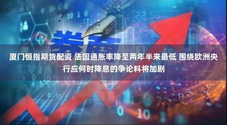厦门恒指期货配资 法国通胀率降至两年半来最低 围绕欧洲央行应何时降息的争论料将加剧