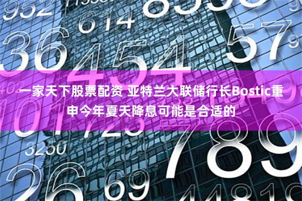 一家天下股票配资 亚特兰大联储行长Bostic重申今年夏天降息可能是合适的