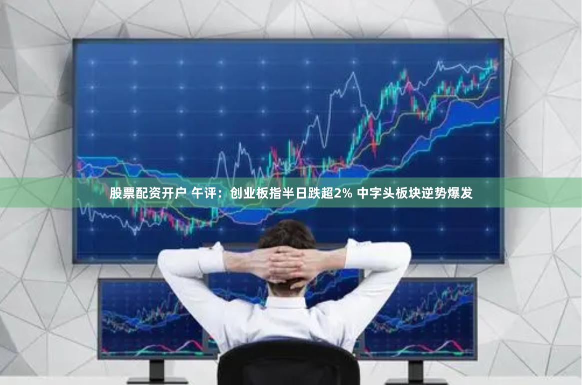 股票配资开户 午评：创业板指半日跌超2% 中字头板块逆势爆发