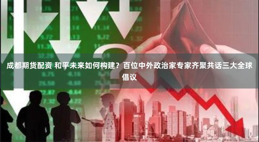 成都期货配资 和平未来如何构建？百位中外政治家专家齐聚共话三大全球倡议